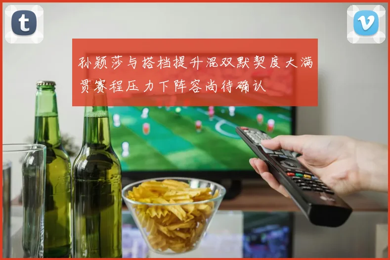 孙颖莎与搭档提升混双默契度大满贯赛程压力下阵容尚待确认