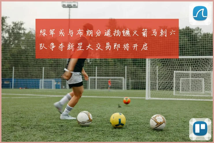 绿军或与布朗分道扬镳火箭马刺六队争夺新星大交易即将开启