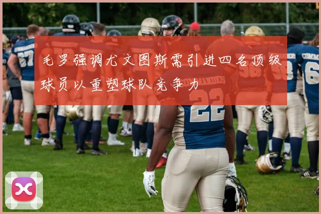 毛罗强调尤文图斯需引进四名顶级球员以重塑球队竞争力