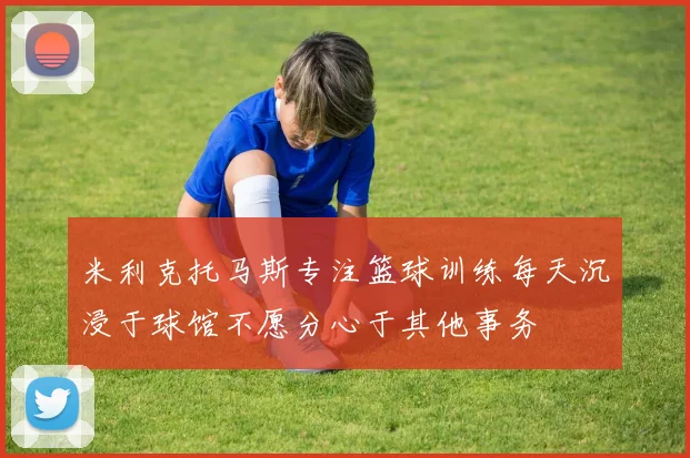 米利克托马斯专注篮球训练每天沉浸于球馆不愿分心于其他事务