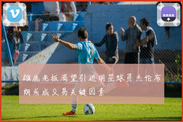 雄鹿老板渴望引进明星球员杰伦布朗或成交易关键因素