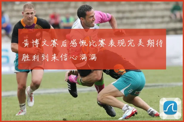 黄博文赛后感慨比赛表现完美期待胜利到来信心满满