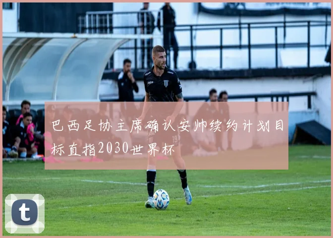 巴西足协主席确认安帅续约计划目标直指2030世界杯
