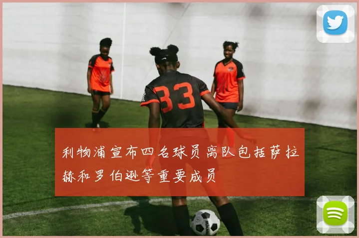 利物浦宣布四名球员离队包括萨拉赫和罗伯逊等重要成员