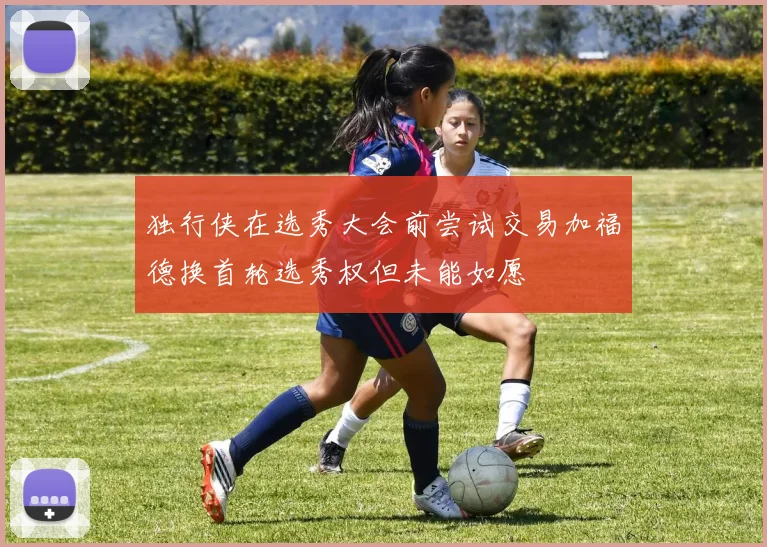 独行侠在选秀大会前尝试交易加福德换首轮选秀权但未能如愿