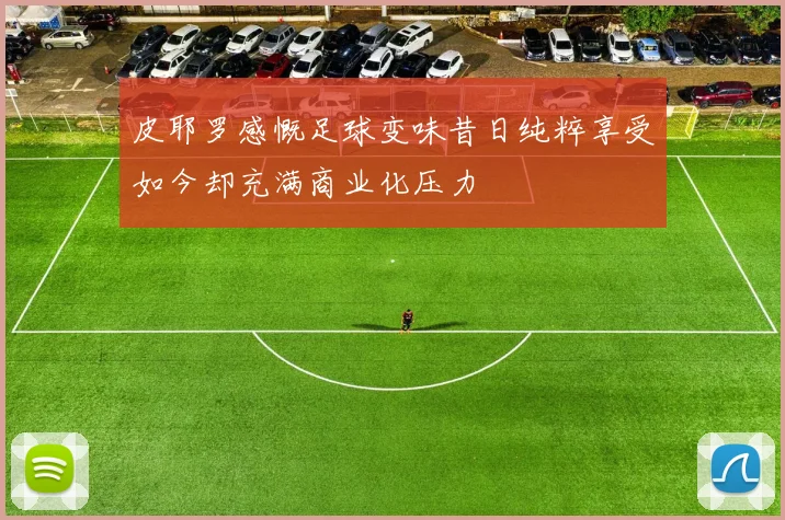 皮耶罗感慨足球变味昔日纯粹享受如今却充满商业化压力