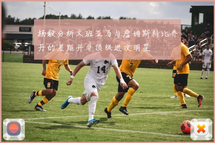 杨毅分析文班亚马与詹姆斯科比乔丹的差距并非顶级进攻明星