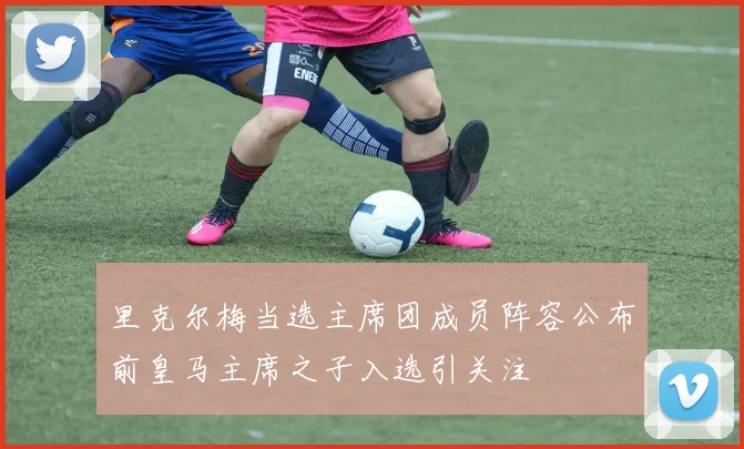 里克尔梅当选主席团成员阵容公布前皇马主席之子入选引关注