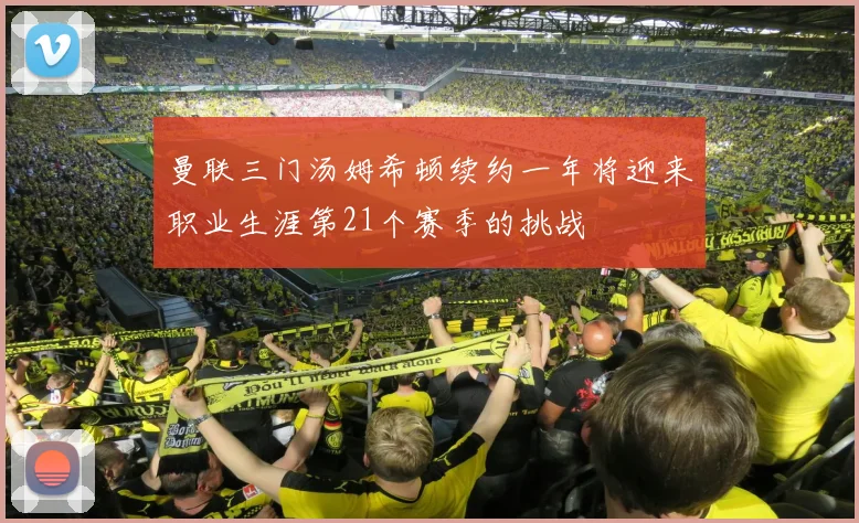 曼联三门汤姆希顿续约一年将迎来职业生涯第21个赛季的挑战