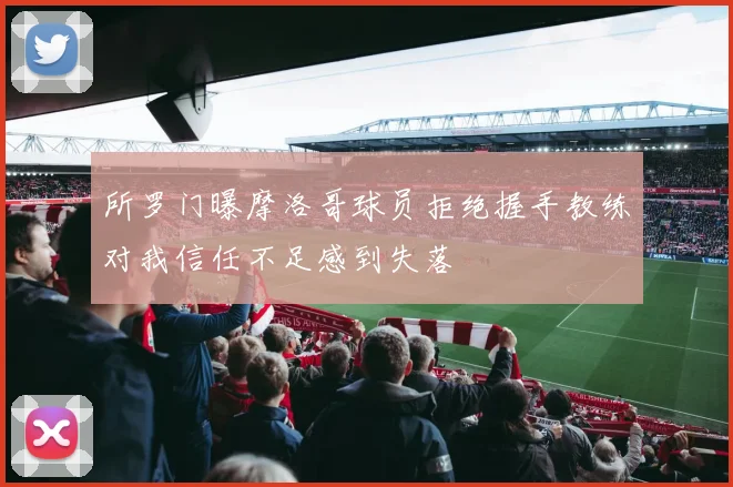 所罗门曝摩洛哥球员拒绝握手教练对我信任不足感到失落