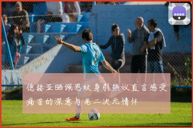 德赫亚晒佩恩纹身引热议直言感受痛苦的深意与老二次元情怀