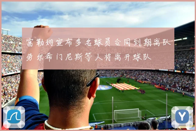 富勒姆宣布多名球员合同到期离队劳尔希门尼斯等人将离开球队