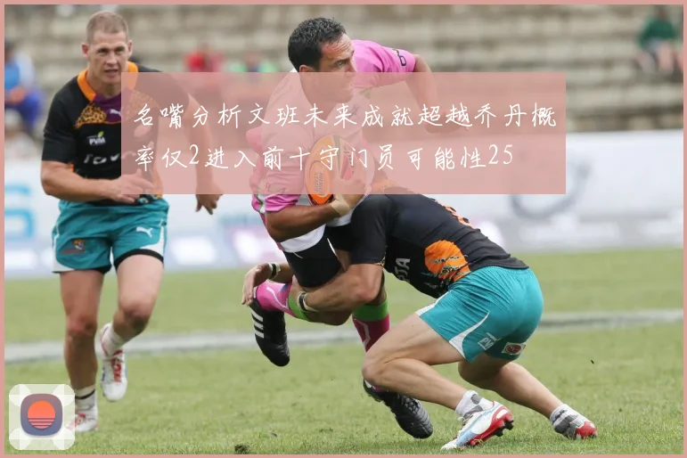 名嘴分析文班未来成就超越乔丹概率仅2进入前十守门员可能性25