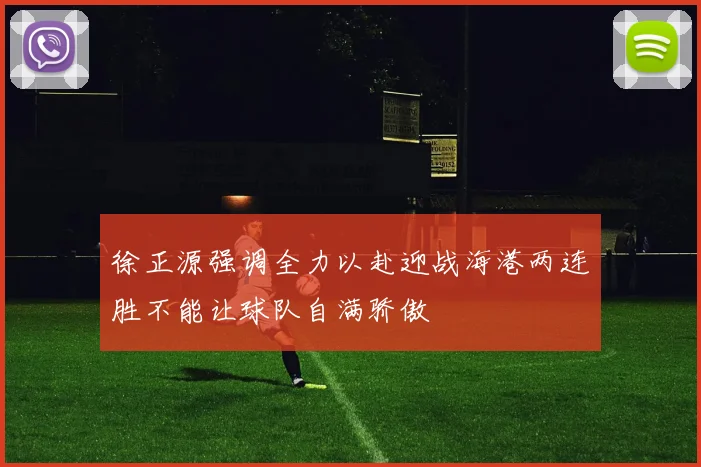 徐正源强调全力以赴迎战海港两连胜不能让球队自满骄傲