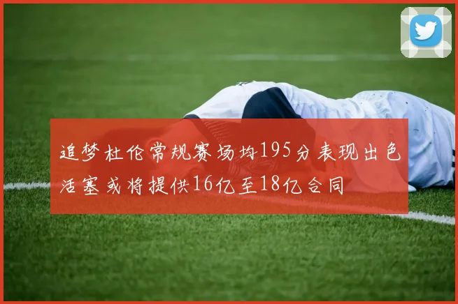 追梦杜伦常规赛场均195分表现出色活塞或将提供16亿至18亿合同