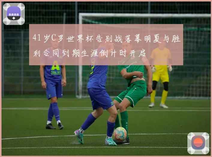 41岁C罗世界杯告别战落幕明夏与胜利合同到期生涯倒计时开启