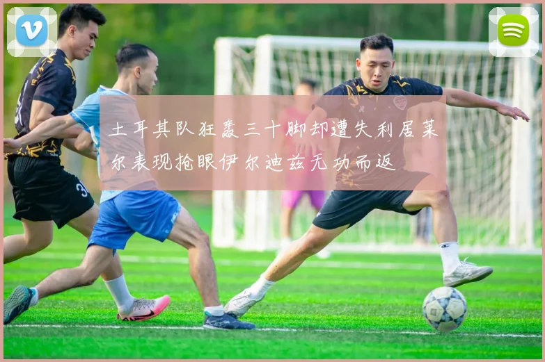 土耳其队狂轰三十脚却遭失利居莱尔表现抢眼伊尔迪兹无功而返