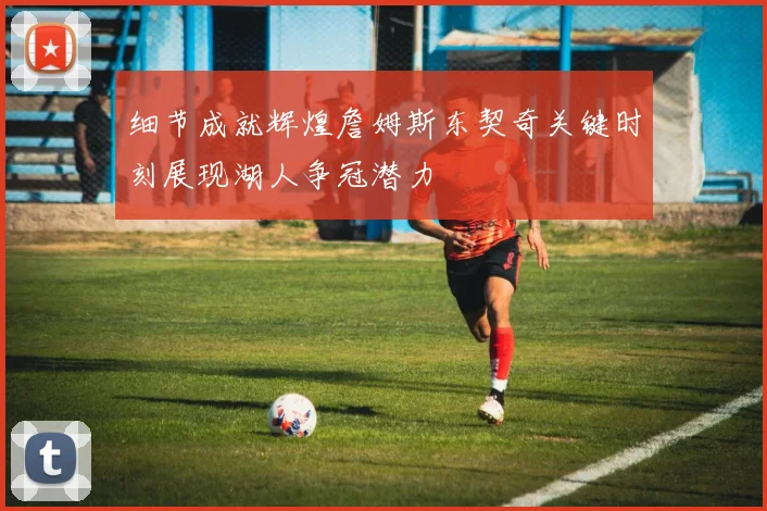 细节成就辉煌詹姆斯东契奇关键时刻展现湖人争冠潜力