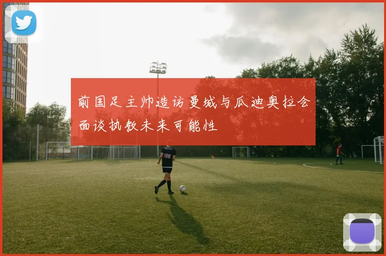 前国足主帅造访曼城与瓜迪奥拉会面谈执教未来可能性