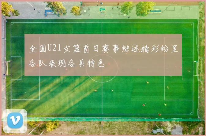 全国U21女篮首日赛事综述精彩纷呈各队表现各具特色