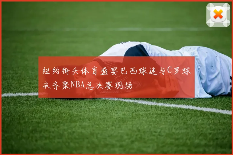 纽约街头体育盛宴巴西球迷与C罗球衣齐聚NBA总决赛现场