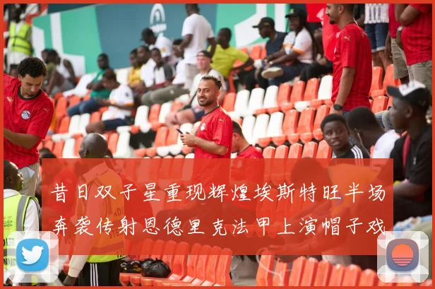 昔日双子星重现辉煌埃斯特旺半场奔袭传射恩德里克法甲上演帽子戏法